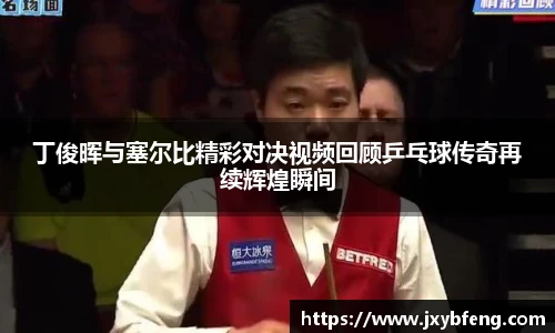 丁俊晖与塞尔比精彩对决视频回顾乒乓球传奇再续辉煌瞬间