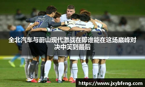 全北汽车与蔚山现代激战在即谁能在这场巅峰对决中笑到最后